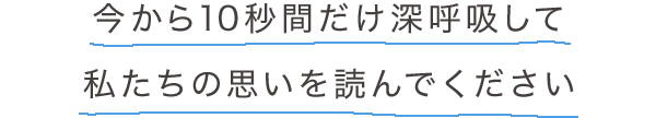 今から10秒間だけ深呼吸して私たちの思いを読んでください