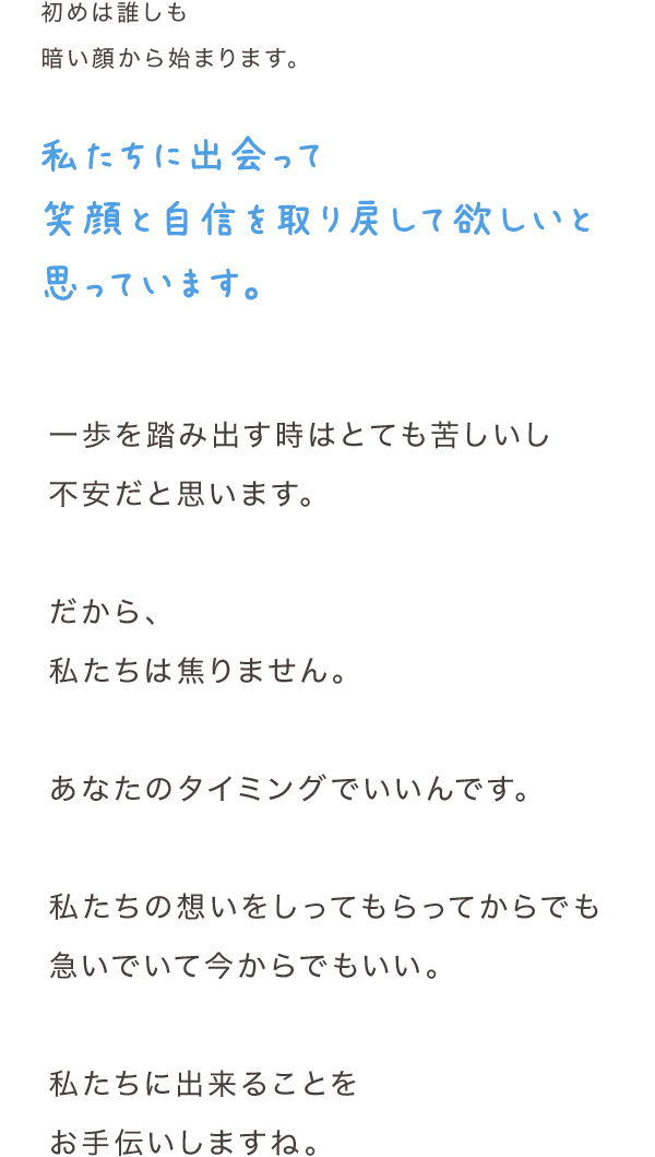 初めは誰しも暗い顔から始まります。私たちに出会って笑顔と自信を取り戻して欲しいと思っています。一歩を踏み出す時はとても苦しいし不安だと思います。だから、私たちは焦りません。あなたのタイミングでいいんです。私たちの想いをしってもらってからでも急いでいて今からでもいい。私たちに出来ることをお手伝いしますね。