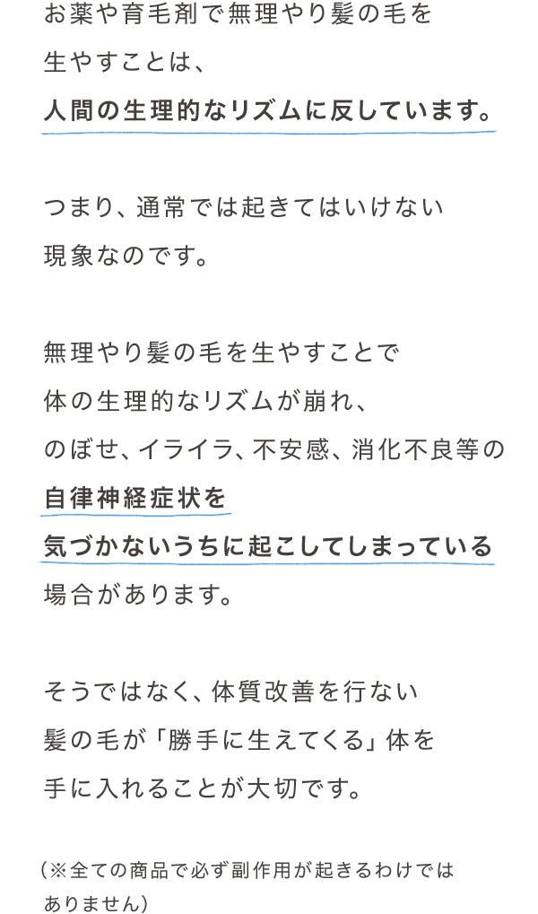 お薬や育毛剤で無理やり髪の毛を生やすことは、人間の生理的なリズムに反しています。つまり、通常では起きてはいけない現象なのです。無理やり髪の毛を生やすことで体の生理的なリズムが崩れ、のぼせ、イライラ、不安感、消化不良等の自律神経症状を気づかないうちに起こしてしまっている場合があります。そうではなく、体質改善を行ない髪の毛が「勝手に生えてくる」体を手に入れることが大切です。