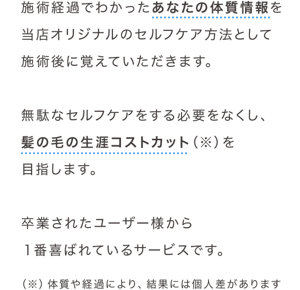 施術経過でわかったあなたの体質情報を当店オリジナルのセルフケア方法として施術後に覚えていただきます。無駄なセルフケアをする必要をなくし、髪の毛の生涯コストカット（※）を目指します。卒業されたユーザー様から１番喜ばれているサービスです。