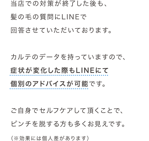 当店での対策が終了した後も、髪の毛の質問にLINEで回答させていただいております。カルテのデータを持っていますので、症状が変化した際もLINEにて個別のアドバイスが可能です。ご自身でセルフケアして頂くことで、ピンチを脱する方も多くお見えです。